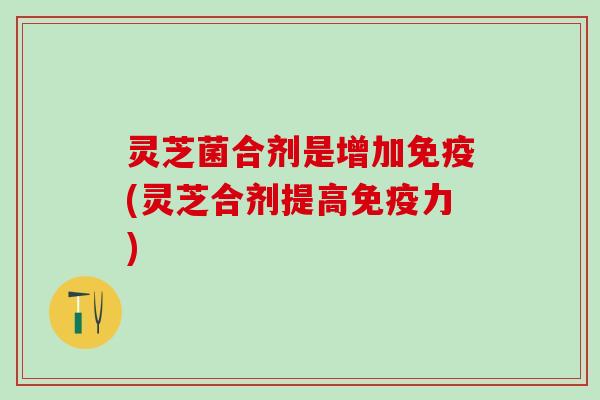 灵芝菌合剂是增加免疫(灵芝合剂提高免疫力)
