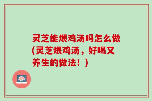 灵芝能煨鸡汤吗怎么做(灵芝煨鸡汤，好喝又养生的做法！)