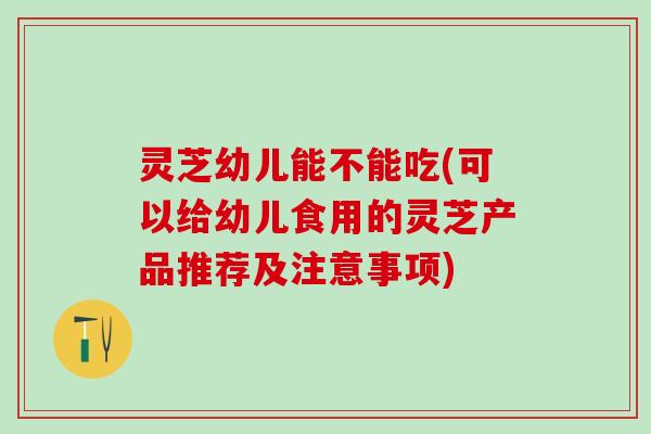 灵芝幼儿能不能吃(可以给幼儿食用的灵芝产品推荐及注意事项) 灵芝幼儿能不能吃(可以给幼儿食用的灵芝产品推荐及注意事项)