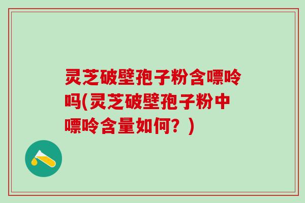 灵芝破壁孢子粉含嘌呤吗(灵芝破壁孢子粉中嘌呤含量如何？)