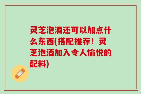 灵芝泡酒还可以加点什么东西(搭配推荐!灵芝泡酒加入令人愉悦的配料) 灵芝泡酒还可以加点什么东西(搭配推荐!灵芝泡酒加入令人愉悦的配料)