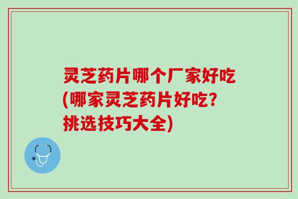 灵芝药片哪个厂家好吃(哪家灵芝药片好吃？挑选技巧大全)