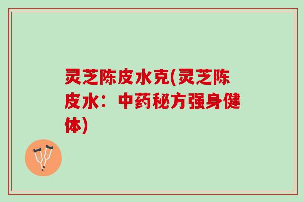 灵芝陈皮水克(灵芝陈皮水:秘方强身健体) 灵芝陈皮水克(灵芝陈皮水:秘方强身健体)