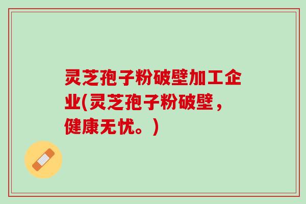 灵芝孢子粉破壁加工企业(灵芝孢子粉破壁，健康无忧。)