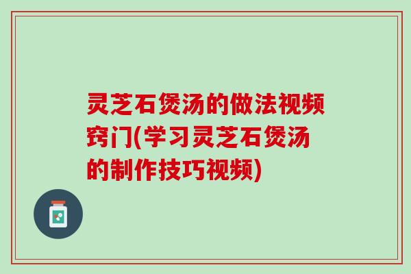 灵芝石煲汤的做法视频窍门(学习灵芝石煲汤的制作技巧视频)