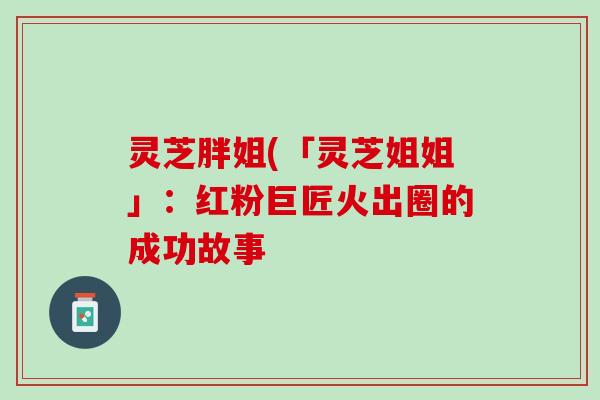 灵芝胖姐(「灵芝姐姐」:红粉巨匠火出圈的成功故事 灵芝胖姐(「灵芝姐姐」:红粉巨匠火出圈的成功故事