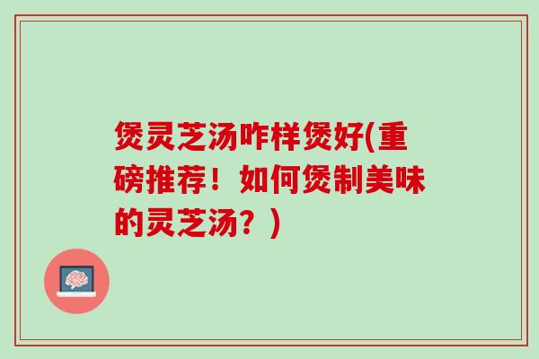 煲灵芝汤咋样煲好(重磅推荐！如何煲制美味的灵芝汤？)