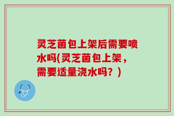 灵芝菌包上架后需要喷水吗(灵芝菌包上架，需要适量浇水吗？)