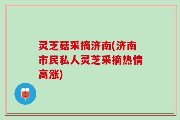 灵芝菇采摘济南(济南市民私人灵芝采摘热情高涨) 灵芝菇采摘济南(济南市民私人灵芝采摘热情高涨)