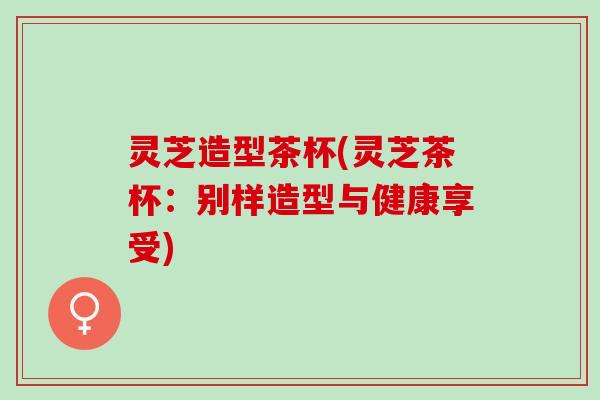 灵芝造型茶杯(灵芝茶杯：别样造型与健康享受)