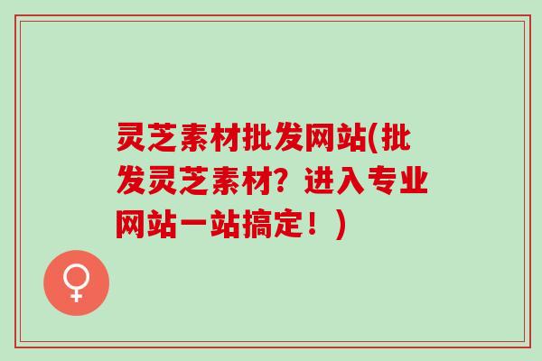 灵芝素材批发网站(批发灵芝素材？进入专业网站一站搞定！)