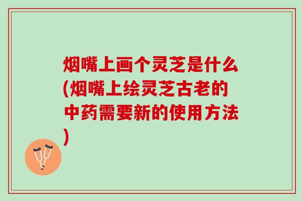 烟嘴上画个灵芝是什么(烟嘴上绘灵芝古老的中药需要新的使用方法)