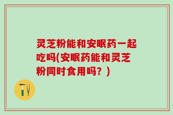 灵芝粉能和安眠药一起吃吗(安眠药能和灵芝粉同时食用吗?) 灵芝粉能和安眠药一起吃吗(安眠药能和灵芝粉同时食用吗?)