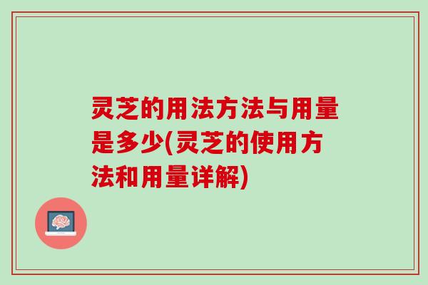 灵芝的用法方法与用量是多少(灵芝的使用方法和用量详解) 灵芝的用法方法与用量是多少(灵芝的使用方法和用量详解)