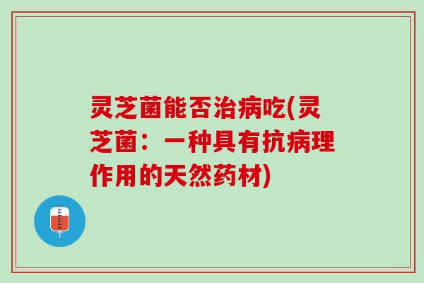 灵芝菌能否治病吃(灵芝菌：一种具有抗病理作用的天然药材)