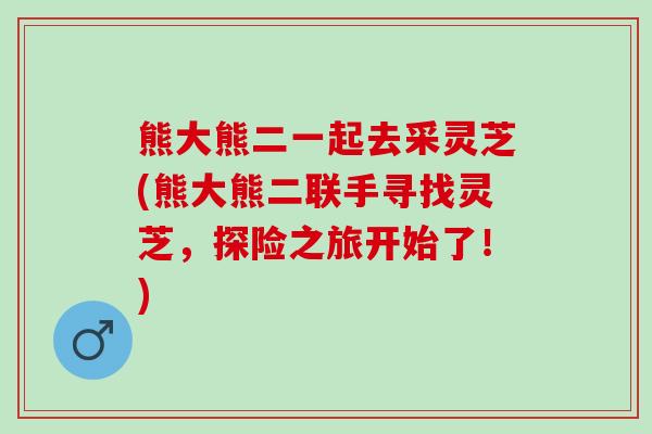 熊大熊二一起去采灵芝(熊大熊二联手寻找灵芝，探险之旅开始了！)
