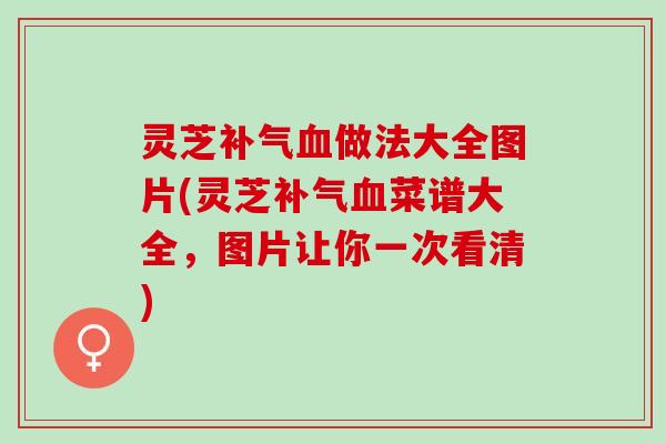 灵芝补气血做法大全图片(灵芝补气血菜谱大全，图片让你一次看清)