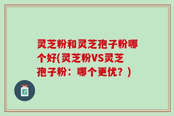 灵芝粉和灵芝孢子粉哪个好(灵芝粉VS灵芝孢子粉：哪个更优？)