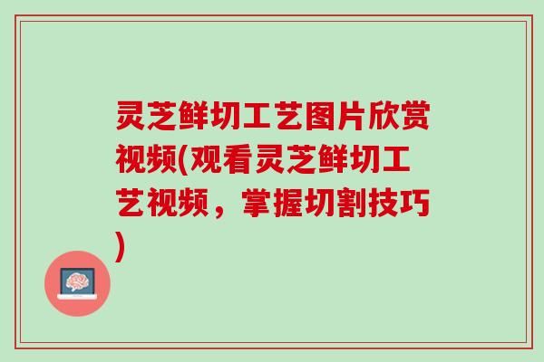 灵芝鲜切工艺图片欣赏视频(观看灵芝鲜切工艺视频，掌握切割技巧)