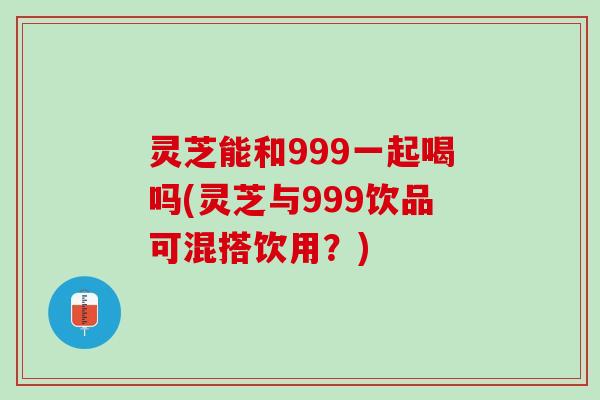 灵芝能和999一起喝吗(灵芝与999饮品可混搭饮用？)