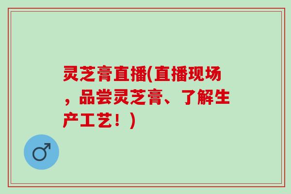 灵芝膏直播(直播现场，品尝灵芝膏、了解生产工艺！)