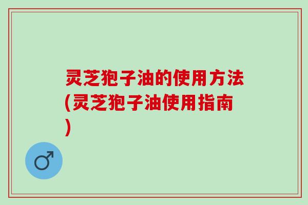 灵芝狍子油的使用方法(灵芝狍子油使用指南) 灵芝狍子油的使用方法(灵芝狍子油使用指南)