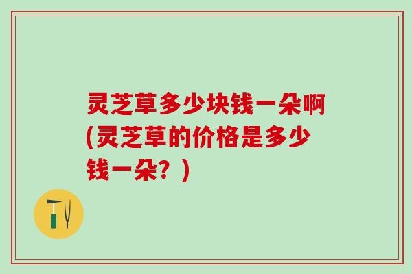 灵芝草多少块钱一朵啊(灵芝草的价格是多少钱一朵？)