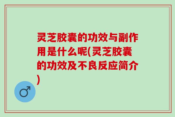 灵芝胶囊的功效与副作用是什么呢(灵芝胶囊的功效及不良反应简介)