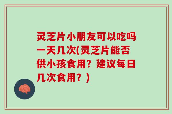 灵芝片小朋友可以吃吗一天几次(灵芝片能否供小孩食用？建议每日几次食用？)