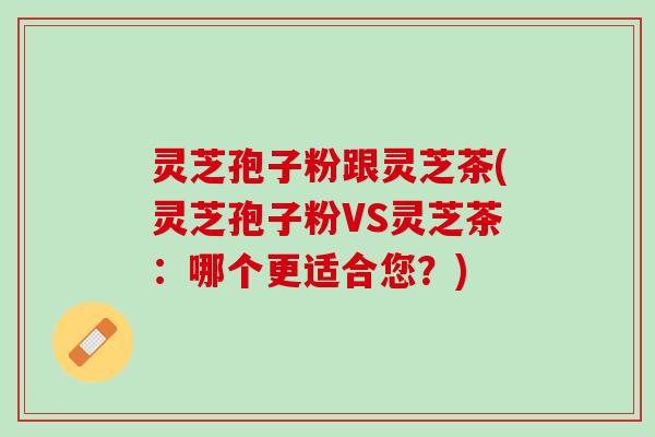 灵芝孢子粉跟灵芝茶(灵芝孢子粉VS灵芝茶：哪个更适合您？)