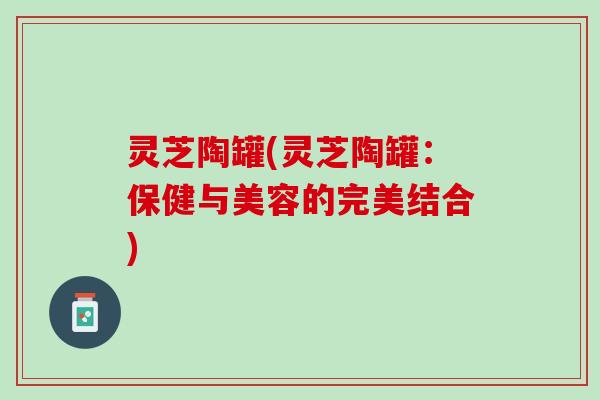 灵芝陶罐(灵芝陶罐：保健与美容的完美结合)