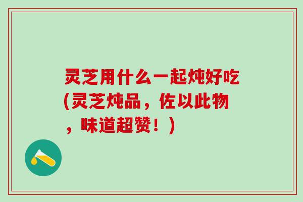 灵芝用什么一起炖好吃(灵芝炖品，佐以此物，味道超赞！)