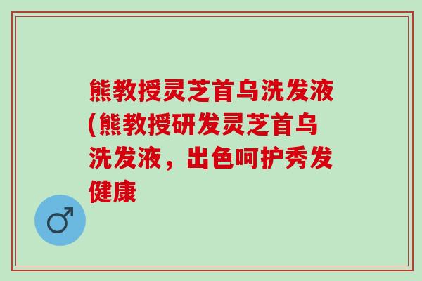 熊教授灵芝首乌洗发液(熊教授研发灵芝首乌洗发液，出色呵护秀发健康