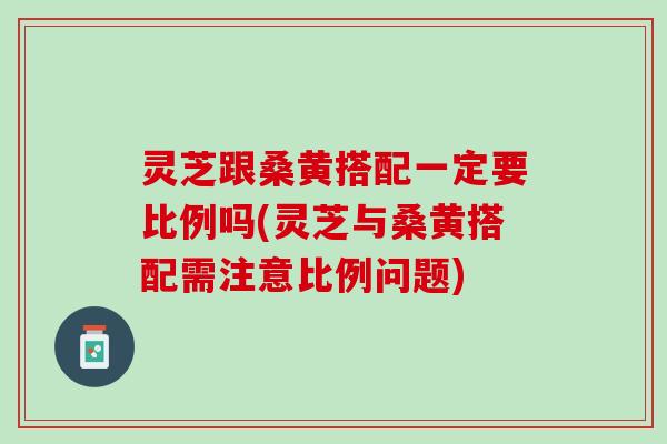 灵芝跟桑黄搭配一定要比例吗(灵芝与桑黄搭配需注意比例问题)