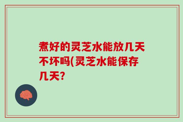 煮好的灵芝水能放几天不坏吗(灵芝水能保存几天？