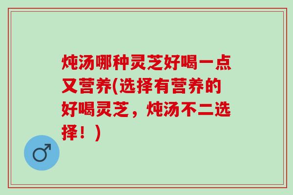 炖汤哪种灵芝好喝一点又营养(选择有营养的好喝灵芝，炖汤不二选择！)