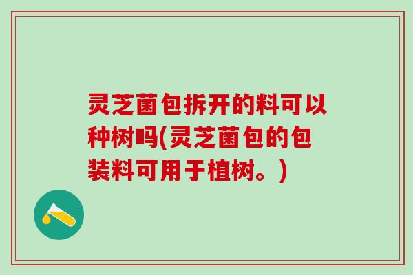 灵芝菌包拆开的料可以种树吗(灵芝菌包的包装料可用于植树。) 灵芝菌包拆开的料可以种树吗(灵芝菌包的包装料可用于植树。)