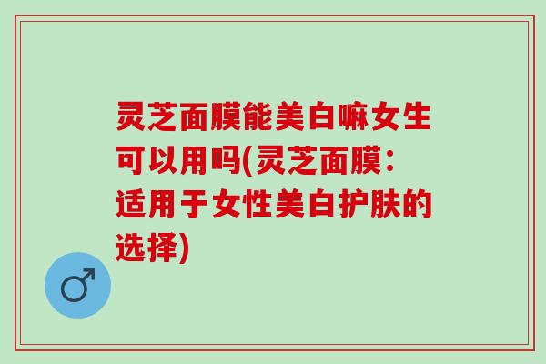 灵芝面膜能美白嘛女生可以用吗(灵芝面膜:适用于女性美白护肤的选择) 灵芝面膜能美白嘛女生可以用吗(灵芝面膜:适用于女性美白护肤的选择)