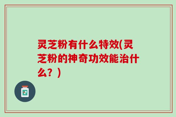灵芝粉有什么特效(灵芝粉的神奇功效能治什么？)