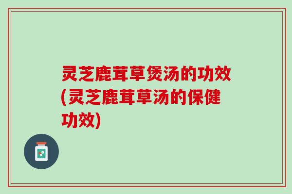 灵芝鹿茸草煲汤的功效(灵芝鹿茸草汤的保健功效) 灵芝鹿茸草煲汤的功效(灵芝鹿茸草汤的保健功效)