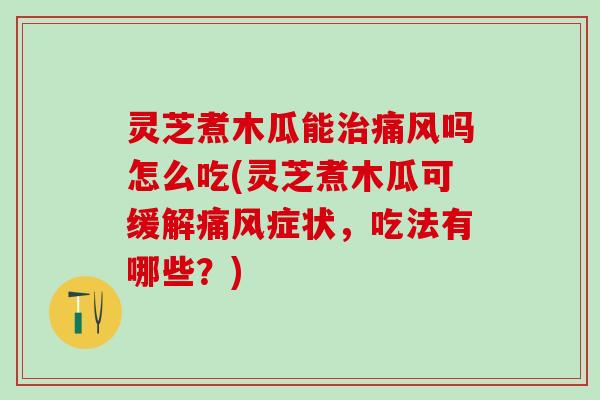 灵芝煮木瓜能治痛风吗怎么吃(灵芝煮木瓜可缓解痛风症状，吃法有哪些？)