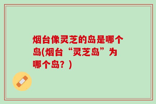 烟台像灵芝的岛是哪个岛(烟台“灵芝岛”为哪个岛？)