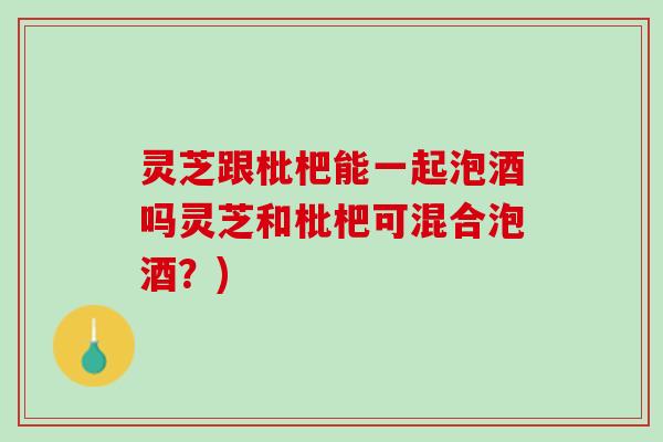 灵芝跟枇杷能一起泡酒吗灵芝和枇杷可混合泡酒？)