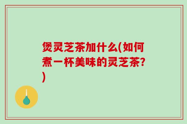 煲灵芝茶加什么(如何煮一杯美味的灵芝茶？)
