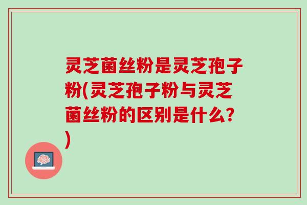 灵芝菌丝粉是灵芝孢子粉(灵芝孢子粉与灵芝菌丝粉的区别是什么？)