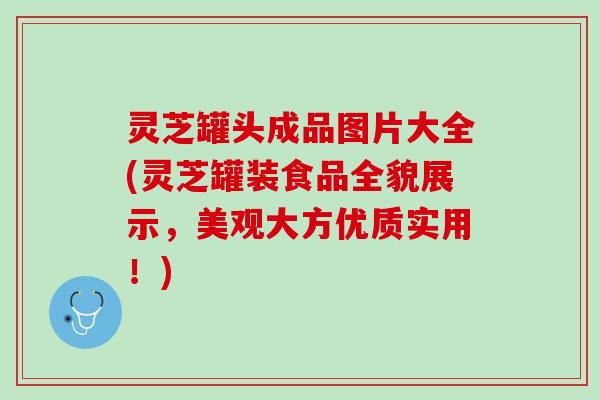 灵芝罐头成品图片大全(灵芝罐装食品全貌展示，美观大方优质实用！)