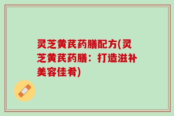 灵芝黄芪药膳配方(灵芝黄芪药膳：打造滋补美容佳肴)