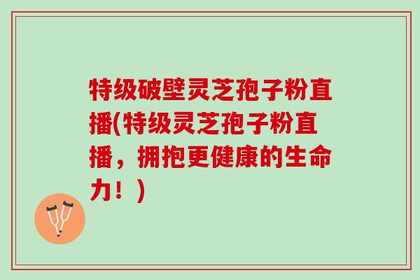 特级破壁灵芝孢子粉直播(特级灵芝孢子粉直播,拥抱更健康的生命力!) 特级破壁灵芝孢子粉直播(特级灵芝孢子粉直播,拥抱更健康的生命力!)
