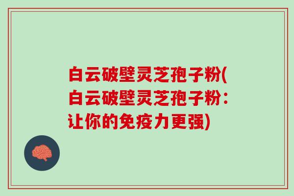 白云破壁灵芝孢子粉(白云破壁灵芝孢子粉：让你的免疫力更强)