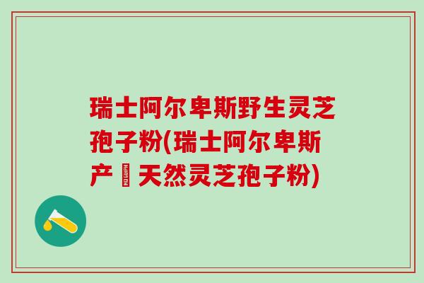 瑞士阿尔卑斯野生灵芝孢子粉(瑞士阿尔卑斯产純天然灵芝孢子粉)